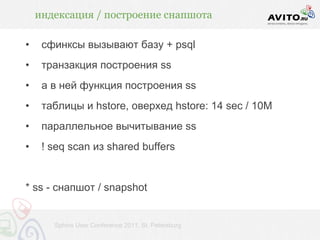 индексация / построение снапшота

•    сфинксы вызывают базу + psql
•    транзакция построения ss
•    а в ней функция построения ss
•    таблицы и hstore, оверхед hstore: 14 sec / 10M
•    параллельное вычитывание ss
•    ! seq scan из shared buffers


* ss - снапшот / snapshot


       Sphinx User Conference 2011, St. Petersburg
 