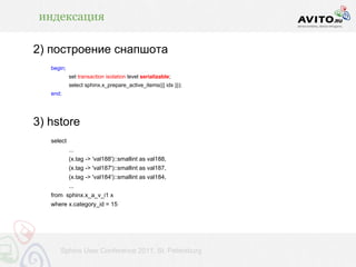 индексация

2) построение снапшота
   begin;
            set transaction isolation level serializable;
            select sphinx.x_prepare_active_items({{ idx }});
   end;




3) hstore
   select
            ...
            (x.tag -> 'val188')::smallint as val188,
            (x.tag -> 'val187')::smallint as val187,
            (x.tag -> 'val184')::smallint as val184,
            ...
   from sphinx.x_a_v_i1 x
   where x.category_id = 15




      Sphinx User Conference 2011, St. Petersburg
 