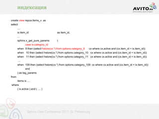 индексация

create view repca.items_v as
select
       ....
       ix.item_id                       as item_id,
       ...
       sphinx.x_get_pure_params         (
               case ix.category_id
       when 9 then (select hstore(cx.*) from options.category_9    cx where cx.active and (cx.item_id = ix.item_id))
       when 10 then (select hstore(cx.*) from options.category_10 cx where cx.active and (cx.item_id = ix.item_id))
       when 11 then (select hstore(cx.*) from options.category_11 cx where cx.active and (cx.item_id = ix.item_id))
         ...
       when 109 then (select hstore(cx.*) from options.category_109 cx where cx.active and (cx.item_id = ix.item_id))
               end
       ) as tag_params
from
       items ix ....
where
       ( ix.active ) and ( .... )




                 Sphinx User Conference 2011, St. Petersburg
 