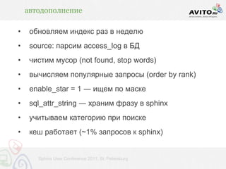 автодополнение

•    обновляем индекс раз в неделю
•    source: парсим access_log в БД
•    чистим мусор (not found, stop words)
•    вычисляем популярные запросы (order by rank)
•    enable_star = 1 ― ищем по маске
•    sql_attr_string ― храним фразу в sphinx
•    учитываем категорию при поиске
•    кеш работает (~1% запросов к sphinx)


       Sphinx User Conference 2011, St. Petersburg
 
