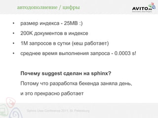 автодополнение / цифры


•    размер индекса - 25MВ :)
•    200K документов в индексе
•    1M запросов в сутки (кеш работает)
•    среднее время выполнения запроса - 0.0003 s!


     Почему suggest сделан на sphinx?
     Потому что разработка бекенда заняла день,
     и это прекрасно работает


       Sphinx User Conference 2011, St. Petersburg
 