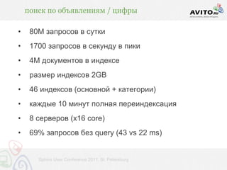 поиск по объявлениям / цифры

•    80М запросов в сутки
•    1700 запросов в секунду в пики
•    4М документов в индексе
•    размер индексов 2GB
•    46 индексов (основной + категории)
•    каждые 10 минут полная переиндексация
•    8 серверов (x16 core)
•    69% запросов без query (43 vs 22 ms)


       Sphinx User Conference 2011, St. Petersburg
 
