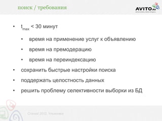 поиск / требования


•    tmax < 30 минут

     •   время на применение услуг к объявлению
     •   время на премодерацию
     •   время на переиндексацию
•    сохранить быстрые настройки поиска
•    поддержать целостность данных
•    решить проблему селективности выборки из БД



         Стачка! 2012, Ульяновск
 