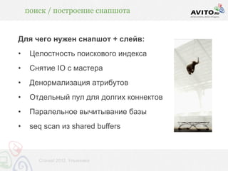 поиск / построение снапшота


Для чего нужен снапшот + слейв:
•    Целостность поискового индекса
•    Снятие IO с мастера
•    Денормализация атрибутов
•    Отдельный пул для долгих коннектов
•    Паралельное вычитывание базы
•    seq scan из shared buffers



       Стачка! 2012, Ульяновск
 