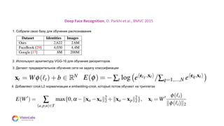 08
Deep Face Recognition, O. Parkhi et al., BMVC 2015
1. Собрали свою базу для обучения распознавания
2. Используют архитектуру VGG-16 для обучения дескрипторов.
3. Делают предварительное обучение сети на задачу классификации
4. Добавляют слой L2 нормализации и embedding-слой, который потом обучают на триплетах
 
