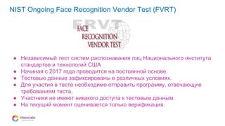 08
NIST Ongoing Face Recognition Vendor Test (FVRT)
● Независимый тест систем распознавания лиц Национального института
стандартов и технологий США
● Начиная с 2017 года проводится на постоянной основе.
● Тестовые данные зафиксированы в различных условиях.
● Для участия в тесте необходимо отправить программу, отвечающую
требованиям теста.
● Участники не имеют никакого доступа к тестовым данным.
● На текущий момент оценивается только верификация.
 