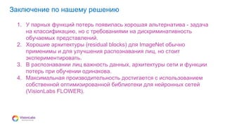 08
Заключение по нашему решению
1. У парных функций потерь появилась хорошая альтернатива - задача
на классификацию, но с требованиями на дискриминативность
обучаемых представлений.
2. Хорошие архитектуры (residual blocks) для ImageNet обычно
применимы и для улучшения распознавания лиц, но стоит
экспериментировать.
3. В распознавании лиц важность данных, архитектуры сети и функции
потерь при обучении одинакова.
4. Максимальная производительность достигается с использованием
собственной оптимизированной библиотеки для нейронных сетей
(VisionLabs FLOWER).
 