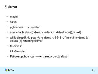 КОЛОНТИТУЛ: ТЕМА ПРЕЗЕНТАЦИИ 2 
Failover 
● master 
● slave 
● pgbouncer master 
● create table demo(txtime timestamptz default now(), v text); 
● while sleep 5; do psql -At -d demo -p 6543 -c "insert into demo (v) 
values (1) returning txtime" 
● failover.sh 
● kill -9 master 
● Failover: pgbouncer slave, promote slave 
 