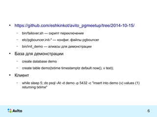 КОЛОНТИТУЛ: ТЕМА ПРЕЗЕНТАЦИИ 6 
● https://github.com/eshkinkot/avito_pgmeetup/tree/2014-10-15/ 
– bin/failover.sh — скрипт переключения 
– etc/pgbouncer.init-* — конфиг. файлы pgbouncer 
– bin/init_demo — алиасы для демонстрации 
● База для демонстрации 
– create database demo 
– create table demo(txtime timestamptz default now(), v text); 
● Клиент 
– while sleep 5; do psql -At -d demo -p 5432 -c "insert into demo (v) values (1) 
returning txtime" 
 
