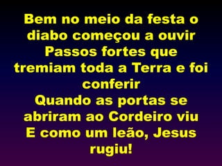 Bem no meio da festa o
diabo começou a ouvir
Passos fortes que
tremiam toda a Terra e foi
conferir
Quando as portas se
abriram ao Cordeiro viu
E como um leão, Jesus
rugiu!
 