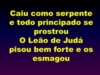 Caiu como serpente
e todo principado se
prostrou
O Leão de Judá
pisou bem forte e os
esmagou
 