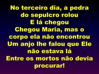 No terceiro dia, a pedra
do sepulcro rolou
E lá chegou
Chegou Maria, mas o
corpo ela não encontrou
Um anjo lhe falou que Ele
não estava lá
Entre os mortos não devia
procurar!
 