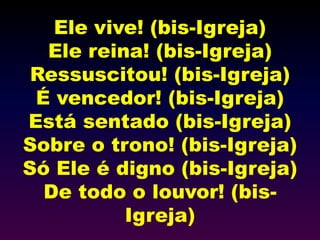 Ele vive! (bis-Igreja)
Ele reina! (bis-Igreja)
Ressuscitou! (bis-Igreja)
É vencedor! (bis-Igreja)
Está sentado (bis-Igreja)
Sobre o trono! (bis-Igreja)
Só Ele é digno (bis-Igreja)
De todo o louvor! (bis-
Igreja)
 
