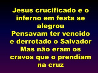 Jesus crucificado e o
inferno em festa se
alegrou
Pensavam ter vencido
e derrotado o Salvador
Mas não eram os
cravos que o prendiam
na cruz
 