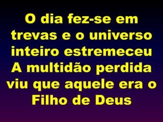 O dia fez-se em
trevas e o universo
inteiro estremeceu
A multidão perdida
viu que aquele era o
Filho de Deus
 