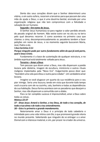 Dento dos seus corações dizem que o Senhor determinará uma
vitória, e em outra esfera, recorrem a terceiros para que possam dar uma
mão de ajuda a Deus; o que é uma doutrina bestial, ensinada por uma
organização religiosa que não tem compromisso com a felicidade e
salvação do ser humano.
Segundo – Em nome de Jesus.
O Senhor Jesus humanizou-se para regatar o valor perdido através
do pecado original do homem. Não existe outro ser no céu ou na terra
pelo qual devamos recorrer. E como acontece no primeiro caso que
citamos a cima; descompromissadamente os pecadores tendem a fazer
petições em nome de Jesus, e no momento seguinte buscarem Maria,
José, Pedro e etc.
I Aos Coríntios 3:11
Porque ninguém pode por outro fundamento além do que já está porto,
qual é Jesus Cristo.
Fundamento é a base de sustentação de qualquer estrutura, e no
âmbito espiritual está totalmente voltado para Jesus.
Terceiro – Amar a Deus
Tem pessoas que dizem amar a Deus, mas não dispensam a paixão
leviana pela idolatria, imagem de escultura, misticismo e outros rituais
malignos implantados pela “Nova Era”. Vulgarmente posso dizer que:
“Acendem uma vela para Deus e outra para o diabo”. Um verdadeiro amor
leviano.
Imagine se você alugasse um quarto da sua residência para o seu
pior inimigo. Seria uma loucura; tendo em vista que durante todo tempo
você cruzaria com ele na cozinha, sala, banheiro e todas as dependências
da sua habitação. Dessa forma acontece com os pecadores que desejam o
Senhor, mas não dispensam a comunhão com o diabo.
Para se ter completo sucesso é imprescindível, amar a Deus sobre
todas as coisas.
Mateus 22:37
37 - Disse Jesus: Amará o Senhor, o teu Deus, de todo o teu coração, de
toda a tua alma e de todo o teu entendimento.
38 – Este é o primeiro e grande mandamento.
Notoriamente amar a Deus é o principio de toda sabedoria e
intimidade para uma vida intima com Ele; o que promoverá grande vitoria
no mundo presente. Salientando que ninguém de se entregar a o amor
Divinal com o interesse material, e sim, por prazer no criador do universo.
 