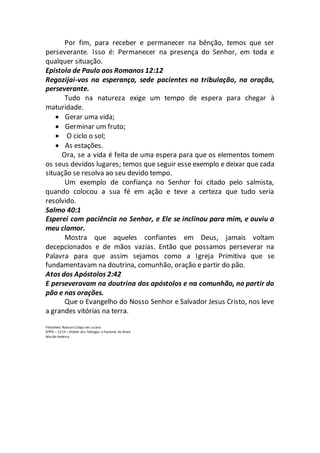 Por fim, para receber e permanecer na bênção, temos que ser
perseverante. Isso é: Permanecer na presença do Senhor, em toda e
qualquer situação.
Epistola de Paulo aos Romanos 12:12
Regozijai-vos na esperança, sede pacientes na tribulação, na oração,
perseverante.
Tudo na natureza exige um tempo de espera para chegar à
maturidade.
 Gerar uma vida;
 Germinar um fruto;
 O ciclo o sol;
 As estações.
Ora, se a vida é feita de uma espera para que os elementos tomem
os seus devidos lugares; temos que seguir esse exemplo e deixar que cada
situação se resolva ao seu devido tempo.
Um exemplo de confiança no Senhor foi citado pelo salmista,
quando colocou a sua fé em ação e teve a certeza que tudo seria
resolvido.
Salmo 40:1
Esperei com paciência no Senhor, e Ele se inclinou para mim, e ouviu o
meu clamor.
Mostra que aqueles confiantes em Deus, jamais voltam
decepcionados e de mãos vazias. Então que possamos perseverar na
Palavra para que assim sejamos como a Igreja Primitiva que se
fundamentavam na doutrina, comunhão, oração e partir do pão.
Atos dos Apóstolos 2:42
E perseveravam na doutrina dos apóstolos e na comunhão, no partir do
pão e nas orações.
Que o Evangelho do Nosso Senhor e Salvador Jesus Cristo, nos leve
a grandes vitórias na terra.
Presbítero Robson Colaço de Lucena
OTPB – 2219 – Ordem dos Teólogos e Pastores do Brasil
Missão América
 