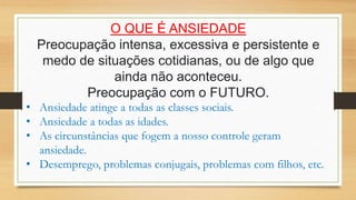 O QUE É ANSIEDADE
Preocupação intensa, excessiva e persistente e
medo de situações cotidianas, ou de algo que
ainda não aconteceu.
Preocupação com o FUTURO.
• Ansiedade atinge a todas as classes sociais.
• Ansiedade a todas as idades.
• As circunstâncias que fogem a nosso controle geram
ansiedade.
• Desemprego, problemas conjugais, problemas com filhos, etc.
 