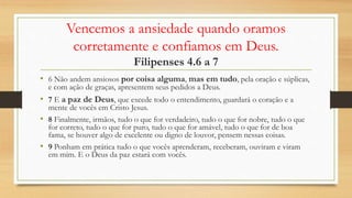Vencemos a ansiedade quando oramos
corretamente e confiamos em Deus.
Filipenses 4.6 a 7
• 6 Não andem ansiosos por coisa alguma, mas em tudo, pela oração e súplicas,
e com ação de graças, apresentem seus pedidos a Deus.
• 7 E a paz de Deus, que excede todo o entendimento, guardará o coração e a
mente de vocês em Cristo Jesus.
• 8 Finalmente, irmãos, tudo o que for verdadeiro, tudo o que for nobre, tudo o que
for correto, tudo o que for puro, tudo o que for amável, tudo o que for de boa
fama, se houver algo de excelente ou digno de louvor, pensem nessas coisas.
• 9 Ponham em prática tudo o que vocês aprenderam, receberam, ouviram e viram
em mim. E o Deus da paz estará com vocês.
 