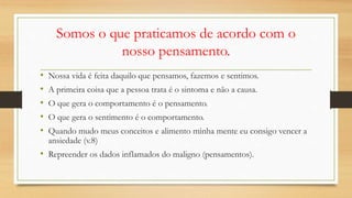 Somos o que praticamos de acordo com o
nosso pensamento.
• Nossa vida é feita daquilo que pensamos, fazemos e sentimos.
• A primeira coisa que a pessoa trata é o sintoma e não a causa.
• O que gera o comportamento é o pensamento.
• O que gera o sentimento é o comportamento.
• Quando mudo meus conceitos e alimento minha mente eu consigo vencer a
ansiedade (v.8)
• Repreender os dados inflamados do maligno (pensamentos).
 