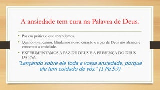 A ansiedade tem cura na Palavra de Deus.
• Por em prática o que aprendemos.
• Quando praticamos, blindamos nosso coração e a paz de Deus nos alcança e
vencemos a ansiedade.
• EXPERIMENTAMOS A PAZ DE DEUS E A PRESENÇA DO DEUS
DA PAZ.
“Lançando sobre ele toda a vossa ansiedade, porque
ele tem cuidado de vós.” (1 Pe.5.7)
 