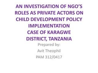 AN INVESTIGATION OF NGO’S
ROLES AS PRIVATE ACTORS ON
CHILD DEVELOPMENT POLICY
IMPLEMENTATION
CASE OF KARAGWE
DISTRICT, TANZANIA
Prepared by:
Avit Theophil
PAM 312/0417
 