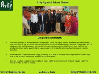 Our people-our strength:Our people-our strength:
• Our team strength is more than thirty five people. These are highly trained and experienced staff and a
majority of them are associated with the company since the very inception. We have experienced 3D/2D
designers, electrical engineers, mechanical engineers and production engineers in our staff and our
production team is also qualified and experienced in all kinds of machining, fabrication and erection
activities.
• We are known to have delivered single machines in as little as five days and full projects in fifteen days
due to the strength, dedication and efficiency of our team.
• Our site erection and commissioning team is also highly experienced with fast and trouble free track
record in India as well as abroad.
 