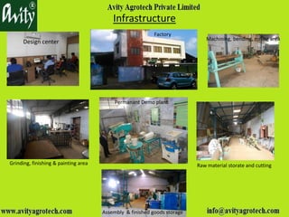 Infrastructure
Pilot plant/ sample machines
Design center Machining, bending, rolling area
Permanant Demo plant
Factory
Stores area
Grinding, finishing & painting area Raw material storate and cutting
Assembly & finished goods storage
 