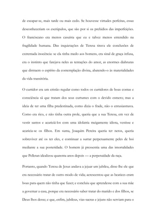 de escapar-se, mais tarde ou mais cedo. Se houvesse virtudes perfeitas, essas
desconheceriam os escrúpulos, que são por si os prelúdios das imperfeições.
O franciscano era menos casuísta que eu e talvez menos entendido na
fragilidade humana. Das inquietações de Teresa tirava ele conclusões de
extremada inocência: se ela tinha medo aos homens, era sinal de graça infusa,
era o instinto que farejava neles as tentações do amor, as enormes diabruras
que distraem o espírito da contemplação divina, abatendo-o às materialidades
da vida transitória.
O curtidor era um cristão regular como todos os curtidores de boas contas e
consciência sã que tratam dos seus curtumes com o devido esmero; mas a
ideia de ter uma filha predestinada, como dizia o frade, não o entusiasmava.
Como era rico, e não tinha outra prole, queria que a sua Teresa, em vez de
vestir santos e acariciá-los com uma idolatria meigamente idiota, vestisse e
acaricia-se os filhos. Em suma, Joaquim Pereira queria ter netos, queria
sobreviver até os ter eles, e continuar a surrar perpetuamente peles de boi
mediante a sua posteridade. O homem já pressentia uma das imortalidades
que Pelletan idealizou quarenta anos depois — a perpetuidade da raça.
Portanto, quando Teresa de Jesus andava a jejuar um jubileu, disse-lhe ele que
era necessário tratar de outro modo de vida; acrescentou que as beatices eram
boas para quem não tinha que fazer; e concluiu que aprendesse com a sua mãe
a governar a casa, porque era necessário saber tratar do marido e dos filhos, se
Deus lhos desse; e que, enfim, jubileus, vias-sacras e jejuns não serviam para o
 