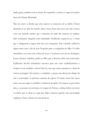 ainda agora, também está no berço de touquinha e cueiros, á sugar nos peitos
secos da Câmara Municipal.
Não me atrevo a decidir que estes esposos se amassem até ao delírio. Teresa
aborrecia-se ao lado do marido, abria a boca, fazia uma cruz; mas não evitava,
com este símbolo cristão, que o demónio do tédio lhe entrasse no espírito.
Não conheciam ninguém com intimidade. Guilherme esquivava-se a visitas
que o obrigassem a erguer mão das suas ocupações. Esta soledade melhorou
algum tanto com a ida de Luís Nogueira para a companhia do filho. O velho
entretinha a sua nora com a bisca de acuso e ia passear com ela nos domingos.
Como desejava trabalhar, pediu ao filho que o deixasse abrir uma ourivesaria.
Guilherme deu-lhe abundantes recursos para um vasto estabelecimento e
ocupou-se em modelar e lavrar baixe-la, com que muito prosperou a fama do
ourives português. No entanto, o sonhador, o poeta, raro descia do olimpo da
arte a contemplar os primores naturais da esposa. O ciúme nunca lhe roçou
com a sua asa negra os cândidos voadouros do génio. Esvoaçava-se por muito
alto; e, se pousava cá em baixo, no regaço de Teresa, a cabeça febril, era como
o condor que se abate ao sopé dos Alpes somente quando uma necessidade
orgânica o força a descer em cata da presa.
***
 