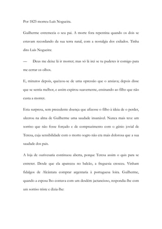 Por 1825 morreu Luís Nogueira.
Guilherme estremecia o seu pai. A morte fora repentina quando os dois se
estavam recordando da sua terra natal, com a nostalgia dos exilados. Tinha
dito Luís Nogueira:
— Deus me deixe lá ir morrer; mas só lá irei se tu puderes ir comigo para
me cerrar os olhos.
E, minutos depois, queixou-se de uma opressão que o ansiava; depois disse
que se sentia melhor, e assim expirou suavemente, ensinando ao filho que não
custa a morrer.
Esta surpresa, sem precedente doença que afizesse o filho à ideia de o perder,
ulcerou na alma de Guilherme uma saudade insanável. Nunca mais teve um
sorriso que não fosse forçado e de comprazimento com o génio jovial de
Teresa, cuja sensibilidade com o morto sogro não era mais dolorosa que a sua
saudade dos pais.
A loja de ourivesaria continuou aberta, porque Teresa assim o quis para se
entreter. Desde que ela apareceu no balcão, a freguesia cresceu. Vinham
fidalgos de Alcântara comprar argentaria à portuguesa loira. Guilherme,
quando a esposa lho contava com um desdém jactancioso, respondia-lhe com
um sorriso triste e dizia-lhe:
 