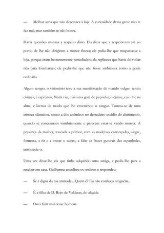 — Melhor seria que não descesses à loja. A curiosidade dessa gente não te
faz mal, mas também te não honra.
Havia questões mansas a respeito disto. Ela dizia que a respeitavam até ao
ponto de lhe não dirigirem a menor fineza; ele pedia-lhe que traspassasse a
loja, porque eram bastantemente remediados; ela replicava que havia de voltar
rica para Guimarães; ele pedia-lhe que não fosse ambiciosa como a gente
ordinária.
Algum tempo, o visionário teve a sua manifestação de marido vulgar: sentiu
ciúmes, e espreitou. Nada viu; mas uma gota de peçonha, o ciúme, caiu-lhe na
alma, e lavrou de modo que lhe envenenou o sangue. Tomou-se de uma
tristeza silenciosa, como a dos anémicos no derradeiro estádio do abatimento,
quando se concentram sombriamente e parecem estar-se vendo morrer. A
presença da mulher, toucada a primor, com as madeixas entrançadas, alegre,
formosa, a rir e a imitar o salero, a falar as frases guturais das espanholas,
entristecia-o.
Uma vez disse-lhe ela que tinha adquirido uma amiga, e pediu-lhe para a
receber em casa. Guilherme encolheu os ombros e respondeu:
— Se é digna da tua amizade... Quem é? Eu não conheço ninguém...
— É a filha de D. Rojo de Valderas, do alcaide.
— Ouvi falar mal desse homem.
 