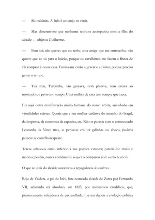 — São calúnias. A Inês é um anjo, tu verás.
— Mas disseram-me que nenhuma senhora acompanha com a filha do
alcaide — objetou Guilherme.
— Bem sei; não queres que eu tenha uma amiga que me entretenha; não
queres que eu vá para o balcão, porque os cavalheiros me fazem a fineza de
vir comprar à nossa casa. Ensina-me então a gravar e a pintar, porque preciso
gastar o tempo.
— Tua mãe, Teresinha, não gravava, nem pintava, nem estava ao
mostrador, e passava o tempo. Uma mulher de casa tem sempre que fazer.
Eis aqui outra manifestação muito humana do nosso artista, arroubado em
visualidades etéreas. Queria que a sua mulher cuidasse do amanho do bragal,
da despensa, da economia da capoeira, etc. Não se parecia com o estouvanado
Leonardo da Vinci; mas, se pensasse em ter galinhas no choco, poderia
parecer-se com Shakespeare.
Teresa achava-o então inferior à sua poética estatura; parecia-lhe trivial e
maricas; porém, nunca venialmente sequer o comparou com outro homem.
O que se dizia do alcaide autorizava a repugnância do ourives.
Rojo de Valdera, o pai de Inês, fora nomeado alcaide de Zarza por Fernando
VII, aclamado rei absoluto, em 1823, por numerosos caudilhos, que,
primeiramente salteadores de encruzilhada, fizeram depois a evolução política
 