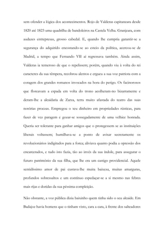 sem ofender a lógica dos acontecimentos. Rojo de Valderas capitaneara desde
1820 até 1823 uma quadrilha de bandoleiros na Castela Velha. Granjeara, com
audazes entrepresas, grosso cabedal. E, quando lhe cumpria garantir-se a
segurança do adquirido encostando-se ao esteio da política, acercou-se de
Madrid, a tempo que Fernando VII aí regressava também. Ainda assim,
Valderas ia temeroso de que o repelissem; porém, quando viu à volta do rei
caracteres da sua têmpera, recobrou alentos e ergueu a sua voz patriota com a
coragem dos grandes romanos invocados na hora do perigo. Os facinorosos
que floreavam a espada em volta do trono acolheram-no bizarramente e
deram-lhe a alcaidaria de Zarza, terra muito afastada do teatro das suas
notórias proezas. Empregou o seu dinheiro em propriedades rústicas, para
fazer de vez paragem e gozar-se sossegadamente de uma velhice honrada.
Queria ser tolerante para ganhar amigos que o protegessem se as instituições
liberais voltassem; humilhava-se a ponto de avisar secretamente os
revolucionários indigitados para a forca; aliviava quanto podia a opressão dos
encarcerados, e tudo isto fazia, tão ao invés da sua índole, para assegurar o
futuro património da sua filha, que lhe era um castigo providencial. Aquele
sentidíssimo amor de pai custava-lhe muita baixeza, muitas amarguras,
profundos sobressaltos e um contínuo espedaçar-se a si mesmo nas febres
mais rijas e doridas da sua péssima compleição.
Não obstante, a voz pública dizia baixinho quem tinha sido o seu alcaide. Em
Badajoz havia homens que o tinham visto, cara a cara, à frente dos salteadores
 