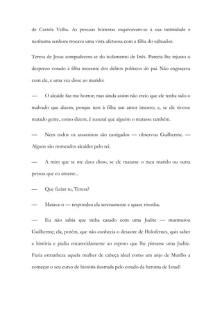 de Castela Velha. As pessoas honestas esquivavam-se à sua intimidade e
nenhuma senhora trocava uma vista afetuosa com a filha do salteador.
Teresa de Jesus compadecera-se do isolamento de Inês. Parecia-lhe injusto o
desprezo votado à filha inocente dos delitos políticos do pai. Não engraçava
com ele, e uma vez disse ao marido:
— O alcaide faz-me horror; mas ainda assim não creio que ele tenha sido o
malvado que dizem, porque tem à filha um amor imenso; e, se ele tivesse
matado gente, como dizem, é natural que alguém o matasse também.
— Nem todos os assassinos são castigados — observou Guilherme. —
Alguns são nomeados alcaides pelo rei.
— A mim que se me dava disso, se ele matasse o meu marido ou outra
pessoa que eu amasse...
— Que fazias tu, Teresa?
— Matava-o — respondeu ela serenamente e quase risonha.
— Eu não sabia que tinha casado com uma Judite — murmurou
Guilherme; ela, porém, que não conhecia o desastre de Holofernes, quis saber
a história e pediu encarecidamente ao esposo que lhe pintasse uma Judite.
Fazia estranheza aquela mulher de cabeça ideal como um anjo de Murillo a
começar o seu curso de história ilustrada pelo estudo da heroína de Israel!
 