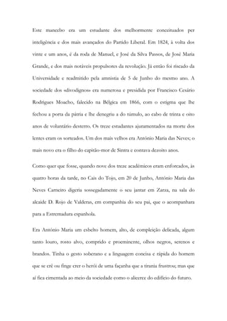 Este mancebo era um estudante dos melhormente conceituados per
inteligência e dos mais avançados do Partido Liberal. Em 1824, à volta dos
vinte e um anos, é da roda de Manuel, e José da Silva Passos, de José Maria
Grande, e dos mais notáveis propulsores da revolução. Já então foi riscado da
Universidade e readmitido pela amnistia de 5 de Junho do mesmo ano. A
sociedade dos «divodignos» era numerosa e presidida por Francisco Cesário
Rodrigues Moacho, falecido na Bélgica em 1866, com o estigma que lhe
fechou a porta da pátria e lhe denegriu a do túmulo, ao cabo de trinta e oito
anos de voluntário desterro. Os treze estudantes ajuramentados na morte dos
lentes eram os sorteados. Um dos mais velhos era António Maria das Neves; o
mais novo era o filho do capitão-mor de Sintra e contava dezoito anos.
Como quer que fosse, quando nove dos treze académicos eram enforcados, às
quatro horas da tarde, no Cais do Tojo, em 20 de Junho, António Maria das
Neves Carneiro digeria sossegadamente o seu jantar em Zarza, na sala do
alcaide D. Rojo de Valderas, em companhia do seu pai, que o acompanhara
para a Estremadura espanhola.
Era António Maria um esbelto homem, alto, de compleição delicada, algum
tanto louro, rosto alvo, comprido e proeminente, olhos negros, serenos e
brandos. Tinha o gesto soberano e a linguagem concisa e rápida do homem
que se crê ou finge crer o herói de uma façanha que a tirania frustrou; mas que
aí fica cimentada ao meio da sociedade como o alicerce do edifício do futuro.
 