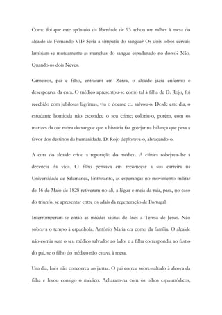 Como foi que este apóstolo da liberdade de 93 achou um talher à mesa do
alcaide de Fernando VII? Seria a simpatia do sangue? Os dois lobos cervais
lambiam-se mutuamente as manchas do sangue espadanado no dorso? Não.
Quando os dois Neves.
Carneiros, pai e filho, entraram em Zarza, o alcaide jazia enfermo e
desesperava da cura. O médico apresentou-se como tal à filha de D. Rojo, foi
recebido com jubilosas lágrimas, viu o doente e... salvou-o. Desde este dia, o
estudante homicida não escondeu o seu crime; coloriu-o, porém, com os
matizes da cor rubra do sangue que a história faz gotejar na balança que pesa a
favor dos destinos da humanidade. D. Rojo deplorava-o, abraçando-o.
A cura do alcaide criou a reputação do médico. A clínica sobejava-lhe à
decência da vida. O filho pensava em recomeçar a sua carreira na
Universidade de Salamanca, Entretanto, as esperanças no movimento militar
de 16 de Maio de 1828 retiveram-no ali, a légua e meia da raia, para, no caso
do triunfo, se apresentar entre os adaís da regeneração de Portugal.
Interromperam-se então as miúdas visitas de Inês a Teresa de Jesus. Não
sobrava o tempo à espanhola. António Maria era como da família. O alcaide
não comia sem o seu médico salvador ao lado; e a filha correspondia ao fastio
do pai, se o filho do médico não estava à mesa.
Um dia, Inês não concorreu ao jantar. O pai correu sobressaltado à alcova da
filha e levou consigo o médico. Acharam-na com os olhos espasmódicos,
 