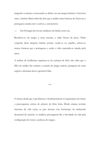 rangendo os dentes e recurvando os dedos: era um ataque histérico. Uma hora
antes, António Maria tinha-lhe dito que a mulher mais formosa de Zarza era a
portuguesa casada com o ourives, e acrescentou:
— Em Portugal não há três mulheres tão lindas como ela.
Recobrou-se do ataque a ciosa menina, a odiar Teresa de Jesus. Tinha
vergonha deste despeito infame; porém, vendo-se no espelho, achava-se
menos formosa que a portuguesa; e então o ódio reacendia-se atiçado pelo
amor.
A mulher de Guilherme espantava-se da ausência de Inês: não sabia que o
filho do médico lhe roubara o coração da amiga; todavia, amarguras de outra
espécie a distraíam dessa suportável falta.
***
O artista, desde que o pai falecera e simultaneamente as inquietações do ciúme
o preocuparam, entrou de adoecer de febre lenta. Desde criança revelam
sintomas de vida curta; os pais tiravam esse horóscopo da melancolia
desnatural do menino; os médicos pressagiaram-lhe a brevidade da vida pela
configuração do tronco e pobreza de sangue.
 