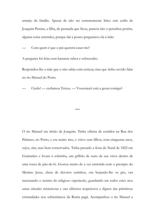 arranjo da família. Apesar de não ser extremamente lírico este estilo de
Joaquim Pereira, a filha, de pasmada que ficou, parecia não o perceber; porém,
alguma coisa entendeu, porque daí a pouco perguntava ela à mãe:
— Com quem é que o pai quererá casar-me?
A pergunta foi feita com bastante rubor e sobressalto.
Respondeu-lhe a mãe que o não sabia com certeza; mas que tinha ouvido falar
no tio Manuel do Porto.
— Credo! — exclamou Teresa. — Vossemecê está a gozar comigo?
***
O tio Manuel era irmão de Joaquim. Tinha oficina de curtidor na Rua dos
Pelames, no Porto, e era muito rico, e viúvo sem filhos, com cinquenta anos,
sujos, sim, mas bem conservados. Tinha passado a festa do Natal de 1822 em
Guimarães e levara à sobrinha, um grilhão de ouro da sua viúva dentro de
uma rosca de pão-de-ló. Gostou muito de a ver entretida com o presépio do
Menino Jesus, cheia de devotos carinhos, ora beijando-lhe os pés, ora
incensando o recinto do religioso espetáculo, guardando em todos estes atos
umas atitudes misteriosas e uns silêncios respeitosos e dignos das primitivas
cristandades nos subterrâneos da Roma pagã. Acompanhou o tio Manuel a
 