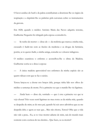 O lavor assíduo do buril e da paleta contribuíram a deteriorar-lhe os órgãos da
respiração e a deprimir-lhe os pulmões pela curvatura sobre os instrumentos
da gravura.
Em 1828, quando o médico António Maria das Neves adquiriu renome,
Guilherme Nogueira foi obrigado pela esposa a consultá-lo.
— Se tenho de morrer — disse ele — da moléstia que matou a minha mãe,
escusado é iludir-me com as ilusões da medicina e as drogas da farmácia;
porém, se te queres iludir, a minha amiga, consulte-se o doutor milagroso.
O médico examinou o enfermo e aconselhou-lhe o clima da Madeira.
Guilherme sorriu-se e disse à esposa:
— A única madeira aproveitável nos enfermos da minha espécie são as
quatro tábuas com que se faz o caixão.
Teresa lançou-se a chorar nos braços dele, porque tinha lido nos olhos do
médico a sentença de morte. Foi a primeira vez que o marido lhe viu lágrimas.
— Ainda bem — disse ele, sorrindo — que é esta a primeira vez que te
vejo chorar! Três vezes senti lágrimas no meu rosto: as da minha mãe, quando
se despediu de mim; as do meu pai, quando há seis anos adivinhou que eu me
despedia dele; e agora as tuas que... Mas não chores, Teresa! Olha que a vida
não vale a pena... Eu, se te visse morrer adiante de mim, saía do mundo mais
contente com a certeza do teu destino... Que fazes, se eu morrer?
 