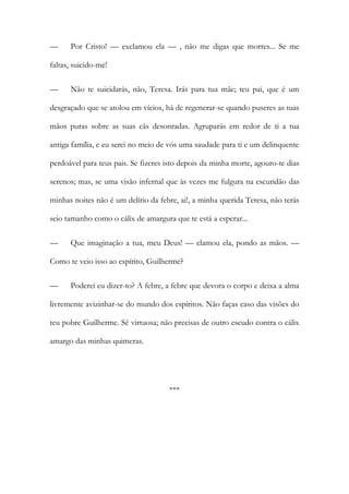 — Por Cristo! — exclamou ela — , não me digas que morres... Se me
faltas, suicido-me!
— Não te suicidarás, não, Teresa. Irás para tua mãe; teu pai, que é um
desgraçado que se atolou em vícios, há de regenerar-se quando puseres as tuas
mãos puras sobre as suas cãs desonradas. Agruparás em redor de ti a tua
antiga família, e eu serei no meio de vós uma saudade para ti e um delinquente
perdoável para teus pais. Se fizeres isto depois da minha morte, agouro-te dias
serenos; mas, se uma visão infernal que às vezes me fulgura na escuridão das
minhas noites não é um delírio da febre, ai!, a minha querida Teresa, não terás
seio tamanho como o cálix de amargura que te está a esperar...
— Que imaginação a tua, meu Deus! — clamou ela, pondo as mãos. —
Como te veio isso ao espírito, Guilherme?
— Poderei eu dizer-to? A febre, a febre que devora o corpo e deixa a alma
livremente avizinhar-se do mundo dos espíritos. Não faças caso das visões do
teu pobre Guilherme. Sê virtuosa; não precisas de outro escudo contra o cálix
amargo das minhas quimeras.
***
 