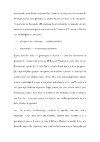 tem tratado, vou dar-lhe um conselho. Afaste-se de tão perto das carairas de
Portugal; não se fie na proteção do alcaide de Zarza: porque no dia em que D.
Miguel exija de Fernando VII a entrega de um estudante condenado à morte
como os seus sete companheiros, o alcaide de Fernando VII trocará o filho do
seu médico pela sua alcaidaria.
— É injusto, Sr. Guilherme — atalhou o médico.
— Injustíssimo — acrescentou o estudante.
Devo dizer-lhe tudo — prosseguiu o doutor — para lhe desvanecer o
preconceito em que está acerca de D. Rojo de Valderas. O meu filho vai ser
brevemente esposo de D. Inês. Foi o próprio alcaide que me fez a proposta.
Já vê que ninguém quereria para genro um mancebo exposto a ser entregue ao
carrasco pelo seu próprio sogro. O meu filho tenciona casar, passados alguns
meses, e não o faz já porque se suspeitam movimentos graves em Portugal, e a
sua presença há de ser ali precisa. Logo, porém, que case, irão os noivos para
Salamanca, onde o meu filho vai formar-se em Medicina: é esta a condição
que lhe põe o sogro, por querer por força ter um médico permanente ao seu
lado. Mudou de opinião?
— Se a vossa Senhoria quer, mudarei de opinião; mas nem assim
considero o seu filho salvo em Espanha. Melhor seria casarem-se já e
passarem-se para a França ou para a Bélgica. Quando o alcaide fosse um
honrado sogro, não teria tanto valor em Castela como tinha em Portugal o pai
 