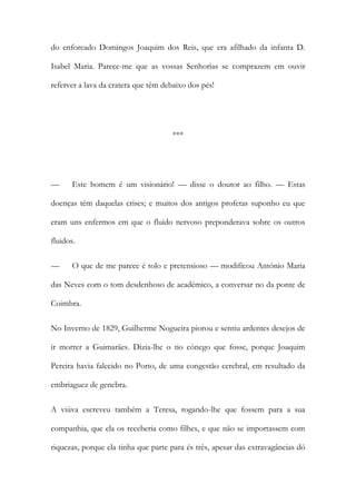 do enforcado Domingos Joaquim dos Reis, que era afilhado da infanta D.
Isabel Maria. Parece-me que as vossas Senhorias se comprazem em ouvir
referver a lava da cratera que têm debaixo dos pés!
***
— Este homem é um visionário! — disse o doutor ao filho. — Estas
doenças têm daquelas crises; e muitos dos antigos profetas suponho eu que
eram uns enfermos em que o fluido nervoso preponderava sobre os outros
fluidos.
— O que de me parece é tolo e pretensioso — modificou António Maria
das Neves com o tom desdenhoso de académico, a conversar no da ponte de
Coimbra.
No Inverno de 1829, Guilherme Nogueira piorou e sentiu ardentes desejos de
ir morrer a Guimarães. Dizia-lhe o tio cónego que fosse, porque Joaquim
Pereira havia falecido no Porto, de uma congestão cerebral, em resultado da
embriaguez de genebra.
A viúva escreveu também a Teresa, rogando-lhe que fossem para a sua
companhia, que ela os receberia como filhes, e que não se importassem com
riquezas, porque ela tinha que parte para és três, apesar das extravagâncias dó
 