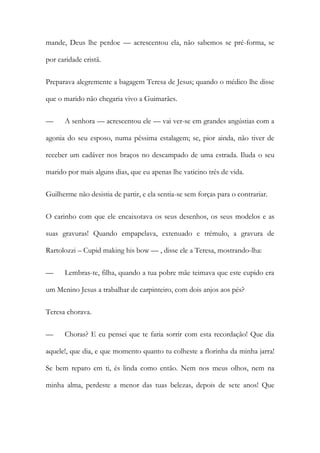 mande, Deus lhe perdoe — acrescentou ela, não sabemos se pré-forma, se
por caridade cristã.
Preparava alegremente a bagagem Teresa de Jesus; quando o médico lhe disse
que o marido não chegaria vivo a Guimarães.
— A senhora — acrescentou ele — vai ver-se em grandes angústias com a
agonia do seu esposo, numa péssima estalagem; se, pior ainda, não tiver de
receber um cadáver nos braços no descampado de uma estrada. Iluda o seu
marido por mais alguns dias, que eu apenas lhe vaticino três de vida.
Guilherme não desistia de partir, e ela sentia-se sem forças para o contrariar.
O carinho com que ele encaixotava os seus desenhos, os seus modelos e as
suas gravuras! Quando empapelava, extenuado e trémulo, a gravura de
Rartolozzi – Cupid making his bow — , disse ele a Teresa, mostrando-lha:
— Lembras-te, filha, quando a tua pobre mãe teimava que este cupido era
um Menino Jesus a trabalhar de carpinteiro, com dois anjos aos pés?
Teresa chorava.
— Choras? E eu pensei que te faria sorrir com esta recordação! Que dia
aquele!, que dia, e que momento quanto tu colheste a florinha da minha jarra!
Se bem reparo em ti, és linda como então. Nem nos meus olhos, nem na
minha alma, perdeste a menor das tuas belezas, depois de sete anos! Que
 