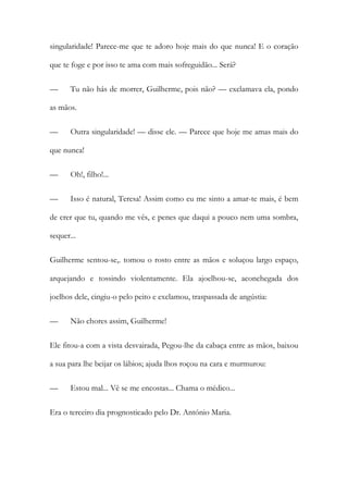 singularidade! Parece-me que te adoro hoje mais do que nunca! E o coração
que te foge e por isso te ama com mais sofreguidão... Será?
— Tu não hás de morrer, Guilherme, pois não? — exclamava ela, pondo
as mãos.
— Outra singularidade! — disse ele. — Parece que hoje me amas mais do
que nunca!
— Oh!, filho!...
— Isso é natural, Teresa! Assim como eu me sinto a amar-te mais, é bem
de crer que tu, quando me vês, e penes que daqui a pouco nem uma sombra,
sequer...
Guilherme sentou-se,. tomou o rosto entre as mãos e soluçou largo espaço,
arquejando e tossindo violentamente. Ela ajoelhou-se, aconchegada dos
joelhos dele, cingiu-o pelo peito e exclamou, traspassada de angústia:
— Não chores assim, Guilherme!
Ele fitou-a com a vista desvairada, Pegou-lhe da cabaça entre as mãos, baixou
a sua para lhe beijar os lábios; ajuda lhos roçou na cara e murmurou:
— Estou mal... Vê se me encostas... Chama o médico...
Era o terceiro dia prognosticado pelo Dr. António Maria.
 