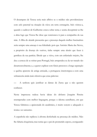 O desamparo de Teresa seria mais aflitivo se o médico não providenciasse
com zelo paternal na situação da viúva em terra estrangeira. Inês visitou-a,
quando o cadáver de Guilherme estava sobre terra; e sentiu desoprimir-se-lhe
a alma logo que Teresa lhe disse que tencionava ir para a companhia da sua
mãe. A filha do alcaide pressentia que a presença daquela mulher fascinadora
seria sempre uma ameaça à sua felicidade: pois que António Maria das Neves,
a propósito da doença do ourives, tinha sempre uma alusão que fazer à
gentileza da sua patrícia. Desde que a viúva, com um enfastiado trejeito, lhe
deu a certeza de se retirar para Portugal, Inês arrependeu-se da ter tratado tão
desamoravelmente; e, a querer explicar com fúteis pretextos a longa separação
e quebra aparente da antiga amizade, a portuguesa interrompeu-a com uma
sobranceria ainda mais ofensiva que estas palavras:
— A senhora quis justificar as damas de Zarza que a não querem
conhecer.
Nesta impetuosa rudeza havia ideias do defunto Joaquim Pereira
retemperadas com melhor linguagem, porque o idioma castelhano, em que
Teresa fulminou a apaixonada do académico, é muito sonoro e adequado à
ironia e ao sarcasmo.
A espanhola não replicou à afronta desfechada na presença do médico. Não
lhe faltaria eloquência; mas temia que o pai do prometido esposo, averiguando
 