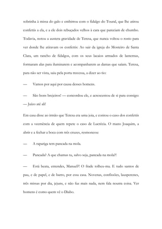 sobrinha à missa do galo e embirrou com o fidalgo do Toural, que lhe atirou
confettis a ela, e a ele dois rebuçados velhos à cara que pareciam de chumbo.
Todavia, notou a austera gravidade de Teresa, que nunca voltou o rosto para
ver donde lhe atiravam os confettis: Ao sair da igreja do Mosteiro de Santa
Clara, um rancho de fidalgos, com os seus lacaios armados de lanternas,
formaram alas para iluminarem e acompanharem as damas que saíam. Teresa,
para não ser vista, saiu pela porta travessa, a dizer ao tio:
— Vamos por aqui por causa desses homens.
— São bons brejeiros! — concordou ele, e acrescentou de si para consigo:
— Juízo até ali!
Em casa disse ao irmão que Teresa era uma joia, e contou o caso dos confettis
com a veemência de quem repete o caso de Lucrécia. O mano Joaquim, a
abrir e a fechar a boca com três cruzes, resmoneou:
— A rapariga tem pancada na mola.
— Pancada? A que chamas tu, salvo seja, pancada na mola?!
— Está beata, entendes, Manuel?! O frade tolheu-ma. E tudo santos de
pau, e de papel, e de barro, por essa casa. Novenas, confissões, lausperenes,
três missas por dia, jejuns, e não faz mais nada, nem fala noutra coisa. Ver
homens é como quem vê o Diabo.
 