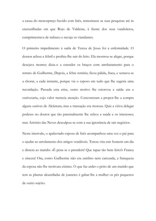 a causa do menospreço havido com Inês, remontasse as suas pesquisas até às
encruzilhadas em que Rojo de Valderas, à frente dos seus vandoleros,
cumprimentava de trabuco e navaja os viandantes.
O primeiro impedimento à saída de Teresa de Jesus foi a enfermidade. O
doutor achou-a febril e proibiu-lhe sair do leito. Ela mostrou-se alegre, porque
desejava morrer; dizia-o a estender os braços com arrebatamento para o
retrato de Guilherme, Depois, a febre remitiu; ficou pálida, fraca, e sentava-se
a chorar, a cada instante, porque via o esposo em tudo que lhe sugeria uma
recordação. Passada esta crise, outro motivo lhe estorvou a saída: era a
ourivesaria, cujo valor merecia atenção. Concorreram a propor-lhe a compra
alguns ourives de Alcântara; mas a transação era morosa. Quis a viúva delegar
poderes no doutor que tão paternalmente lhe zelava a saúde e os interesses;
mas António das Neves desculpou-se com a sua ignorância de tais negócios.
Neste intervalo, o apalavrado esposo de Inês acompanhou uma vez o pai para
o ajudar ao arrolamento dos artigos vendáveis. Teresa vira este homem um dia
e dissera ao marido: «É pena se o prendem! Que rapaz tão bem feito!» Franca
e sincera! Ora, como Guilherme não era zambro nem carcunda, a franqueza
da esposa não lhe motivara ciúmes. O que faz arder o peito de um marido que
tem as plantas alcantiladas de joanetes é gabar-lhe a mulher os pés pequenos
de outro sujeito.
 