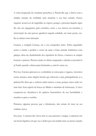 A visita inesperada do estudante perturbou-a. Parecia-lhe que o fitá-lo com a
simples atenção da civilidade seria manchar o seu luto cerrado. Estava
inquieta: acusava-se de ingratidão ao esposo, porque a presença daquele rapaz
lhe não era repugnante; pelo contrário, como a sua tristeza era tamanha, a
intervenção de uma pessoa agradável naquela soledade, até certo ponto, ser-
lhe-ia salutar como distração.
Caetana, a estúpida Caetana, era a sua companhia única. Tinha engordado
muito a criada, e perdera o sestro de amar a força armada. Embirrava com
galegos, dizia ela, desdenhando dos espanhóis de Zarza, e manteve-se sempre
honesta e patriota. Pensava ainda no último anspeçada e calculava encontrá-lo
já furriel, quando voltasse para Guimarães, e amá-lo outra vez.
Por isso, Caetana apressava-se a enfardelar as coisas para a viagem, e mostrava
nestes arranjos untas alegrias brutais que irritavam a ama, principalmente se a
palerma lhe dizia que a senhora ainda tomava a casar, porque estava cada vez
mais fera. Esta espécie de fereza no Minho é sinónimo de formosura. A viúva
exasperava-se; alcunhava-a de epítetos beneméritos da sua bestialidade e
mandava-a para a cozinha.
Portanto, algumas pessoas que a distraíssem, não seriam de mais na sua
solitária viuvez.
Era justo. A maioria dás viúvas têm as suas parentas e amigas a rodearem-nas
nas horas lúgubres em que soa o dobre por um marido mais ou menos amado;
 