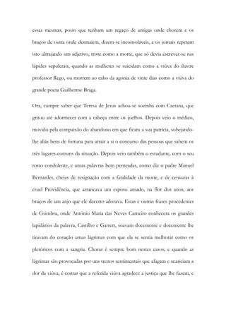 essas mesmas, posto que tenham um regaço de amigas onde chorem e os
braços de outra onde desmaiem, dizem-se inconsoláveis, e os jornais repetem
isto ultrajando um adjetivo, triste como a morte, que só devia escrever-se nas
lápides sepulcrais, quando as mulheres se suicidam como a viúva do ilustre
professor Rego, ou morrem ao cabo da agonia de vinte dias como a viúva do
grande poeta Guilherme Braga.
Ora, cumpre saber que Teresa de Jesus achou-se sozinha com Caetana, que
gritou até adormecer com a cabeça entre os joelhos. Depois veio o médico,
movido pela compaixão do abandono em que ficara a sua patrícia, sobejando-
lhe aliás bens de fortuna para atrair a si o concurso das pessoas que sabem os
três lugares-comuns da situação. Depois veio também o estudante, com o seu
rosto condolente, e umas palavras bem penteadas, como diz o padre Manuel
Bernardes, cheias de resignação com a fatalidade da morte, e de censuras à
cruel Providência, que arrancava um esposo amado, na flor dos anos, aos
braços de um anjo que ele decerto adorava. Estas e outras frases procedentes
de Coimbra, onde António Maria das Neves Carneiro conhecera os grandes
lapidários da palavra, Castilho e Garrett, soavam docemente e docemente lhe
tiravam do coração umas lágrimas com que ela se sentia melhorar como os
pletóricos com a sangria. Chorar é sempre bom nestes casos; e quando as
lágrimas são provocadas por uns trenos sentimentais que afagam e acariciam a
dor da viúva, é contar que a referida viúva agradece a justiça que lhe fazem, e
 